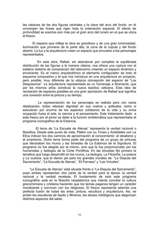 las cabezas de las dos figuras centrales y la clave del arco del fondo, en él
convergen las líneas que rigen toda la ordenación espacial. El efecto de
profundidad se acentúa aún más por el gran arco del luneto en el que se ubica
el fresco.
El espacio que refleja la obra es grandioso y de una gran luminosidad,
iluminación que proviene de la parte alta, la zona de la cúpula y del fondo
abierto. La luz y la arquitectura crean un espacio que envuelve a los personajes
representados.
En esta obra, Rafael, sin abandonar por completo la equilibrada
distribución de las figuras a la manera clásica, nos ofrece una ruptura con el
estático sistema de composición del clasicismo creando un espacio dinámico y
envolvente. Es el marco arquitectónico el elemento configurador de todo el
esquema compositivo y el que nos introduce en una arquitectura en proyecto,
pero posible, muy diferente de la utópica concepción del espacio de “Los
Desposorios”. La arquitectura representada es un homenaje a Bramante, que
por los mismos años construía la nueva basílica vaticana. Esta idea de
recreación de espacios posibles es una gran aportación de Rafael que significa
una conexión entre la pintura y su tiempo.
La representación de los personajes es realista pero con cierta
idealización, todos rebosan dignidad en sus rostros y actitudes, como si
estuvieran por encima de los aspectos cotidianos de la vida y su única
ocupación fuera el arte, la ciencia y el pensamiento. Este tratamiento dado a
este fresco por el pintor se debe a la función emblemática que representaba el
programa iconográfico de la Estancia.
El tema de “La Escuela de Atenas” representa la verdad racional o
filosófica. Desde este punto de vista, Platón con su Timeo y Aristóteles con La
Ética indican los dos caminos de aproximación al conocimiento: el idealismo y
el empirismo. Dicho tema forma parte del programa de un grupo de pinturas
que decoraban los muros y las bóvedas de La Estancia de la Signatura. El
programa no fue elegido por el mismo, sino que le fue proporcionado por los
humanistas y teólogos de la Corte Pontificia. En las bóvedas fijó primero la
temática que luego desarrolló en los muros, La teología, La Filosofía, La poesía
y La Justicia, que le dieron pie para los grandes murales de: “La Disputa del
Sacramento”, “La Escuela de Atenas”, “El Parnaso” y “Las Virtudes”.
“La Escuela de Atenas” está situada frente a “La Disputa del Sacramento”,
pues ambas representan dos caras de la verdad para la época: la verdad
racional y la verdad revelada. El fundamento de todo este programa
iconográfico está en la filosofía neoplatónica que intenta conciliar la cultura
grecorromana y cristiana haciendo que los temas paganos tengan un carácter
moralizante y convivan con los religiosos. El fresco representa además una
perfecta fusión de todas las artes: pintura, escultura y arquitectura. Así, se
pintan las esculturas de Apolo y Minerva, los dioses mitológicos que alegorizan
distintos aspectos del saber.
54
 