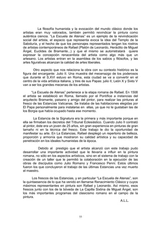 La filosofía humanista y la evocación del mundo clásico donde los
artistas eran muy valorados, también permitió reivindicar la pintura como
auténtica ciencia. “La Escuela de Atenas” es un ejemplo de la reivindicación
social del artista, el espacio que representa evoca la idea del Templo de la
Sabiduría, y el hecho de que los personajes representados tengan los rostros
de artistas contemporáneos de Rafael (Platón de Leonardo, Heráclito de Miguel
Ángel, Euclides de Bramante...) y que el mismo se autorretratará quiere
expresar la concepción renacentista del artista como algo más que un
artesano. Los artistas entran en la asamblea de los sabios y filósofos, y las
artes figurativas alcanzan la calidad de artes liberales.
Otro aspecto que nos relaciona la obra con su contexto histórico es la
figura del encargante: Julio II. Una muestra del mecenazgo de los poderosos
que durante el S.XVI estuvo en Roma, esta ciudad se va a convertir en el
centro de la vida artística italiana, y tres de sus Papas: julio II, León X y Sixto V
van a ser los grandes mecenas de los artistas.
“La Escuela de Atenas” pertenece a la etapa romana de Rafael. En 1508
el artista se estableció en Roma, llamado por el Pontífice a instancias del
arquitecto Bramante, paisano y amigo del pintor, para realizar las pinturas al
fresco de las Estancias Vaticanas. Se trataba de las habitaciones elegidas por
El Papa personalmente para instalarse en ellas, ya que no le gustaban las de
los Borgia que había ocupado hasta ese momento.
La Estancia de la Signatura era la primera y más importante porque en
ella se firmaban los decretos del Tribunal Eclesiástico. Cuando Julio II contrató
al pintor, éste era un joven de 25 años, sin gran experiencia en pinturas de gran
tamaño ni en la técnica del fresco. Este trabajo le dio la oportunidad de
manifestar su arte. En La Estancias, Rafael desplegó un repertorio de belleza,
proporción y armonía que mostraron su calidad artística y su capacidad de
penetración en los ideales humanistas de la época.
Debido al prestigio que el artista alcanzó con este trabajo pudo
desarrollar una importante actividad que le llevaría a influir en la pintura
romana, no sólo en los aspectos artísticos, sino en el sistema de trabajo con la
creación de un taller que le permitió la colaboración en la ejecución de las
obras de discípulos como Julio Romano y Francesco Penni. Estos últimos
fueron los que concluyeron el trabajo de las últimas Estancias una vez muerto
el maestro.
Los frescos de las Estancias, y en particular “La Escuela de Atenas”, son
la quintaesencia de lo que ha venido en llamarse Renacimiento Clásico y cuyos
máximos representantes en pintura son Rafael y Leonardo. Así mismo, esos
frescos junto con los de la bóveda de La Capilla Sixtina de Miguel Ángel, son
los más importantes programas del clasicismo romano en el campo de la
pintura.
A.L.L.
55
 