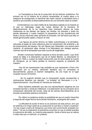 La Tempestad es fruto de la conjunción de los factores antedichos. Por
primera vez en la historia de la pintura renacentista, el cuadro eleva a la
categoría de protagonista un elemento del medio natural, la atmósfera torva y
opresiva que precede al desencadenamiento de una tormenta sobre la ciudad.
Contemplamos una vista inédita de la naturaleza captada en el instante en
el que un relámpago rasga las nubes densas de la borrasca. El
deslumbramiento de la luz repentina hace preciosos efectos de luces
misteriosas en las plantas, las aguas, las hierbas, los arbustos y todos los
demás elementos y vuelve insegura la perspectiva de las arquitecturas del
fondo y de las columnas rotas cercanas al arroyuelo, con tal fuerza que sólo un
artista genial puede captar y traducir en arte.
Las figuras de primer término se hallan subordinadas a la atmósfera,
reducidas al papel de mera referencia para la comprensión del ambiente y de
las proporciones del espacio. No son figuras que interpretan una escena para
nosotros. Al pertenecer ellas mismas a la Naturaleza son testigos pasivos,
víctimas casi de la tempestad que está a punto de tragárselas.
Existen numerosas hipótesis respecto al tema de este cuadro, cuyo título
actual se debe a la descripción que de él realizó Michiel. La descripción la
realizó en 1530 y, a pesar de haber transcurrido solo 20 años desde la muerte
de Giorgione, ya se había perdido la memoria respecto al propósito del
maestro.
Una de las suposiciones más probable es que represente a París niño
alimentado por su nodriza, atribución temática que no contradice el
descubrimiento, gracias al examen radiográfico, de una mujer en el lugar
ocupado hoy por el hombre.
Se ha sugerido también que la composición puede corresponder a
motivaciones literarias, por ejemplo “ La Arcadia” de Sannazaro o a la “
Hypnerotomachia”, muy famosa en Venecia por entonces.
Otras hipótesis pretenden que sea una representación alegórica de una
sociedad secreta o cenáculo intelectual, o la plasmación de los principios de la
composición elemental del mundo, base de las teorías fisico-filosóficas de la
escuela renacentista paduano-veneciana.
Por último no podemos olvidar la posibilidad de que el cuadro transcriba
la leyenda del origen fenicio de la familia Vendramin, encargante del cuadro.
La dificultad de acotar el tema no es exclusiva de esta pintura, sino que
se extiende a la mayor parte de su producción lo que llevo a Vasari a expresar:
“no hay ningún cuadro de Giorgione cuyo tema sea comúnmente aceptado por
todos”. Tal vez la explicación la podríamos encontrar en que el artista buscaba
la autonomía del estilo, su máxima preocupación, frente al tema que se reduce
a nada más que un estímulo, un pretexto.
57
 
