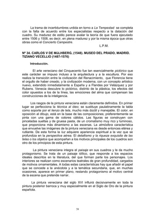 La trama de incertidumbres urdida en torno a La Tempestad se completa
con la falta de acuerdo entre los especialistas respecto a la datación del
cuadro. Su madurez de estilo parece avalar la teoría de que fuera ejecutado
entre 1506 y 1508, es decir, en plena madurez y por la misma época que otras
obras como el Concierto Campestre.
L.P.M.
Nº 34. CARLOS V DE MüLHBERG, (1548). MUSEO DEL PRADO, MADRID.
TIZIANO VECELLIO (1487-1576)
Introducción.
El arte veneciano del Cinquecento fue tan esencialmente pictórico que
este carácter se impuso incluso a la arquitectura y a la escultura. Por eso
realiza la transición entre la civilización del Renacimiento, que Florencia tiene
el orgullo de haber creado, y la civilización moderna, con un concepto artístico
nuevo, extendido inmediatamente a España y a Flandes por Velázquez y por
Rubens. Venecia descubre lo pictórico, distinto de la plástica, los efectos del
color opuestos a los de la línea, las emociones del alma que compensan las
construcciones de la inteligencia.
Los rasgos de la pintura veneciana están claramente definidos. En primer
lugar se perfecciona la técnica al óleo; se sustituye paulatinamente la tabla
como soporte por el lienzo de tela, mucho más dúctil y manejable. El color, en
oposición al dibujo, está en la base de las composiciones; preferentemente se
pinta con una gama de colores cálidos. Las figuras se construyen con
pinceladas sueltas y de gruesa pasta, de un cromatismo muy rico y luminoso,
que proporciona más dinamismo a las escenas. La atmósfera característica
que envuelve las imágenes de la pintura veneciana es desde entonces etérea y
rutilante. De esta forma la luz adquiere apariencia espiritual a la vez que se
profundiza en la perspectiva aérea. El detallismo y la riqueza exquisita de las
telas o los objetos que acompañan a los motivos principales de los cuadros son
otro de los principios de esta pintura.
La pintura veneciana integra el paisaje en sus cuadros y le da mucho
protagonismo. Se trata de un paisaje idílico, que responde a los espacios
ideales descritos en la literatura, del que forman parte los personajes. Los
interiores se realizan como escenarios teatrales de gran profundidad, cargados
de motivos ornamentales. A todas estas características hay que añadir el papel
que se concede a la anécdota y a la temática secundaria, que, en muchas
ocasiones, aparece en primer plano, restando protagonismo al motivo central
de la escena que pretende narrar.
La pintura veneciana del siglo XVI influirá decisivamente en toda la
pintura posterior barroca y muy especialmente en el Siglo de Oro de la pintura
española.
58
 