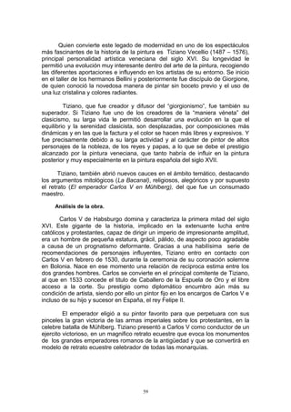 Quien convierte este legado de modernidad en uno de los espectáculos
más fascinantes de la historia de la pintura es Tiziano Vecellio (1487 – 1576),
principal personalidad artística veneciana del siglo XVI. Su longevidad le
permitió una evolución muy interesante dentro del arte de la pintura, recogiendo
las diferentes aportaciones e influyendo en los artistas de su entorno. Se inicio
en el taller de los hermanos Bellini y posteriormente fue discípulo de Giorgione,
de quien conoció la novedosa manera de pintar sin boceto previo y el uso de
una luz cristalina y colores radiantes.
Tiziano, que fue creador y difusor del “giorgionismo”, fue también su
superador. Si Tiziano fue uno de los creadores de la “maniera véneta” del
clasicismo, su larga vida le permitió desarrollar una evolución en la que el
equilibrio y la serenidad clasicista, son desplazadas, por composiciones más
dinámicas y en las que la factura y el color se hacen más libres y expresivos. Y
fue precisamente debido a su larga actividad y al carácter de pintor de altos
personajes de la nobleza, de los reyes y papas, a lo que se debe el prestigio
alcanzado por la pintura veneciana, que tanto habría de influir en la pintura
posterior y muy especialmente en la pintura española del siglo XVII.
Tiziano, también abrió nuevos cauces en el ámbito temático, destacando
los argumentos mitológicos (La Bacanal), religiosos, alegóricos y por supuesto
el retrato (El emperador Carlos V en Mühlberg), del que fue un consumado
maestro.
Análisis de la obra.
Carlos V de Habsburgo domina y caracteriza la primera mitad del siglo
XVI. Este gigante de la historia, implicado en la extenuante lucha entre
católicos y protestantes, capaz de dirigir un imperio de impresionante amplitud,
era un hombre de pequeña estatura, grácil, pálido, de aspecto poco agradable
a causa de un prognatismo deformante. Gracias a una habilísima serie de
recomendaciones de personajes influyentes, Tiziano entro en contacto con
Carlos V en febrero de 1530, durante la ceremonia de su coronación solemne
en Bolonia. Nace en ese momento una relación de reciproca estima entre los
dos grandes hombres. Carlos se convierte en el principal comitente de Tiziano,
al que en 1533 concede el titulo de Caballero de la Espuela de Oro y el libre
acceso a la corte. Su prestigio como diplomático encumbro aún más su
condición de artista, siendo por ello un pintor fijo en los encargos de Carlos V e
incluso de su hijo y sucesor en España, el rey Felipe II.
El emperador eligió a su pintor favorito para que perpetuara con sus
pinceles la gran victoria de las armas imperiales sobre los protestantes, en la
celebre batalla de Mühlberg. Tiziano presentó a Carlos V como conductor de un
ejercito victorioso, en un magnifico retrato ecuestre que evoca los monumentos
de los grandes emperadores romanos de la antigüedad y que se convertirá en
modelo de retrato ecuestre celebrador de todas las monarquías.
59
 