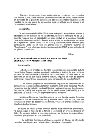 Al mismo tiempo estas líneas están cortadas por planos proporcionales
que forman cubos, cada vez más pequeños de tramo en tramo hasta confluir
en el vértice de la pirámide, aunque esto sólo sea un efecto visual que en la
realidad no se da, como la perspectiva lineal o artificial en la pintura o el
“schiacciato” en el relieve.
Iconografía.
De esta manera BRUNELLESCHI crea un espacio a medida del hombre y
abarcable por él, aunque no en su totalidad, ya que el transepto no se ve y
además requiere que el espectador se sitúe inmóvil en la posición indicada
para poder abarcarlo casi todo. De ahí que el artista perfeccione este esquema
en la iglesia del “Santo Spírito” (1436-1482) y conciba la planta basilical, pero
centralizada. Este es el tipo de planta que se mantiene durante el
“Quattrocento”, que influirá en las teorizaciones de ALBERTI y que se traducirá
en iglesias posteriores.
M.S.V.
Nº 3-4. SAN ANDRÉS DE MANTUA. FACHADA Y PLANTA.
LEÓN BAUTTISTA ALBERTI (1404-1472)
Introducción.
Alberti, es el prototipo de hombre renacentista con una amplia cultura
humanística: filósofo, escritor, arquitecto, urbanista y teórico del arte, encarna
el ideal de hombre-artista polifacético del Quattrocento. El arte, con él, se
convierte en el eje del nuevo sistema cultural, adquiere el valor de doctrina
autónoma y hegemónica, se presenta como concepción del mundo (Argan).
Las nuevas propuestas renacentistas requerían el desarrollo de un
pensamiento teórico que las justificara y explicara. Esta tarea la realizó Alberti,
rompiendo con la tradición medieval técnica y artesanal en sus tres tratados:
De pintura (1435), de arquitectura De re aedificatoria (1443-1452) y a la
escultura De statua (1450), es el primer tratadista moderno.
Nació en Génova en 1404 hijo natural de una familia patricia florentina
enriquecida con el comercio de lana y exiliada hasta 1426 en que, una vez
levantada la orden de destierro a su familia, volvió a Florencia uniéndose al
círculo de los humanistas.
Se educó en Padua y en su juventud estudió a los clásicos en profundidad,
no quiso seguir el negocio de la familia y se doctoró en leyes en Bolonia en
1424. Su excesivo trabajo le hizo caer enfermo y se dedicó a las matemáticas,
la música y la gimnasia en busca de alivio.
Su auténtica formación artística se produjo en Roma, es allí donde
descubre toda la grandeza del arte clásico e inicia su obra erudita.
6
 