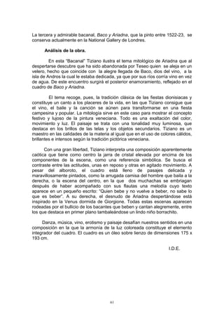 La tercera y admirable bacanal, Baco y Ariadna, que la pinto entre 1522-23, se
conserva actualmente en la National Gallery de Londres.
Análisis de la obra.
En esta “Bacanal” Tiziano ilustra el tema mitológico de Ariadna que al
despertarse descubre que ha sido abandonada por Teseo quien se aleja en un
velero, hecho que coincide con la alegre llegada de Baco, dios del vino, a la
isla de Andros la cual le estaba dedicada, ya que por sus ríos corría vino en vez
de agua. De este encuentro surgirá el posterior enamoramiento, reflejado en el
cuadro de Baco y Ariadna.
El tema recoge, pues, la tradición clásica de las fiestas dionisiacas y
constituye un canto a los placeres de la vida, en las que Tiziano consigue que
el vino, el baile y la canción se aúnen para transformarse en una fiesta
campesina y popular. La mitología sirve en este caso para mostrar el concepto
festivo y lujoso de la pintura veneciana. Todo es una exaltación del color,
movimiento y luz. El paisaje se trata con una tonalidad muy luminosa, que
destaca en los brillos de las telas y los objetos secundarios. Tiziano es un
maestro en las calidades de la materia al igual que en el uso de colores cálidos,
brillantes e intensos según la tradición pictórica veneciana.
Con una gran libertad, Tiziano interpreta una composición aparentemente
caótica que tiene como centro la jarra de cristal elevada por encima de los
componentes de la escena, como una referencia simbólica. Se busca el
contraste entre las actitudes, unas en reposo y otras en agitado movimiento. A
pesar del alboroto, el cuadro está lleno de pasajes delicada y
maravillosamente pintados, como la arrugada camisa del hombre que baila a la
derecha, o la escena del centro, en la que dos muchachas se embriagan
después de haber acompañado con sus flautas una melodía cuyo texto
aparece en un pequeño escrito: “Quien bebe y no vuelve a beber, no sabe lo
que es beber”. A su derecha, el desnudo de Ariadna despertándose está
inspirado en la Venus dormida de Giorgione. Todas estas escenas aparecen
rodeadas por el bullicio de los bacantes que beben y cantan alegremente, entre
los que destaca en primer plano tambaleándose un lindo niño borrachito.
Danza, música, vino, erotismo y paisaje desafían nuestros sentidos en una
composición en la que la armonía de la luz coloreada constituye el elemento
integrador del cuadro. El cuadro es un óleo sobre lienzo de dimensiones 175 x
193 cm.
I.D.E.
61
 