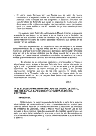 • En cierto modo barrocas son sus figuras que se salen del lienzo,
confundiendo al espectador sobre los límites del espacio real y del espacio
pictórico; como barrocas son las diagonales y escorzos profundos tan
característicos de Tintoretto que alarga los espacios del fondo hasta unas
dimensiones más oníricas que reales, casi surrealistas, como demuestran
quizá con mayor evidencia que El Lavatorio, las ya mencionadas pinturas
sobre San Marcos.
En cualquier caso Tintoretto es tributario de Miguel Ángel en la poderosa
anatomía de sus figuras, en su fuerza a veces titánica y en la terribilitá de
muchas de sus actitudes; el color de Tintoretto hay sin duda que relacionarlo
con la tradición veneciana de colorido poderoso y luz difusa que penetra en los
colores y en las sombras.
Tintoretto responde bien en su profunda devoción religiosa a los ideales
contrarreformistas de la segunda mitad del XVI; sin embargo su particular
manera de expresar la devoción religiosa es demasiado complicada y artificiosa
para ser útil a la claridad didáctica que la iglesia querrá dar al arte de las
imágenes; en cierto modo el refinamiento manierista no servía a los nuevos
ideales que encontrarán un vehículo artístico más adecuado en el Barroco.
En el orden de las influencias posteriores –mencionados ya Tiziano y
Miguel Ángel como autores a los que Tintoretto debe mucho, sin perder un
vigor y una originalidad creativa como pocos- es evidente que los pintores
posteriores del Barroco se vieron influidos por su obra, y no creemos
equivocarnos pensando que uno de los más grandes, El Greco, debe
probablemente a Tintoretto, más que a ningún otro buena parte de sus
presupuestos estéticos.; aunque después lleve éstos a soluciones extremas
impensables en Tintoretto.
J.M.E.
Nº 37. EL DESCENDIMIENTO O TRASLADO DEL CUERPO DE CRISTO,
1526-1528, CAPILLA CAPONI EN SANTA FELICITÁ, FLORENCIA.
PONTORMO.
Introducción.
El Manierismo ha experimentado bastante tarde, a partir de la segunda
mitad del siglo XX, una consideración más comprensiva e incluso positiva, pero
como tal término nació en un sentido descalificador o peyorativo. Se predicaba
de imitadores de Leonardo, Rafael y Miguel Angel que hacían uso de sus
fórmulas o de su maniera hasta la exageración. En realidad Manierismo es un
estilo que parte de la insatisfacción acerca de la cima del alto Renacimiento en
busca de nuevas interrogaciones y nuevos problemas que se suscitarán hasta
el Barroco.
63
 