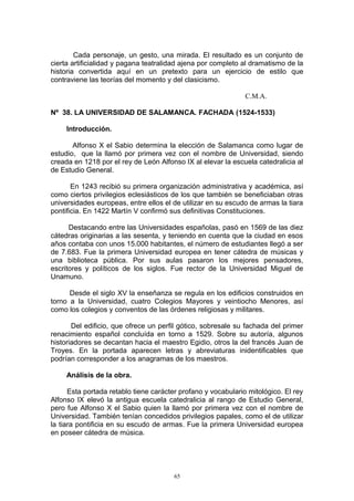 Cada personaje, un gesto, una mirada. El resultado es un conjunto de
cierta artificialidad y pagana teatralidad ajena por completo al dramatismo de la
historia convertida aquí en un pretexto para un ejercicio de estilo que
contraviene las teorías del momento y del clasicismo.
C.M.A.
Nº 38. LA UNIVERSIDAD DE SALAMANCA. FACHADA (1524-1533)
Introducción.
Alfonso X el Sabio determina la elección de Salamanca como lugar de
estudio, que la llamó por primera vez con el nombre de Universidad, siendo
creada en 1218 por el rey de León Alfonso IX al elevar la escuela catedralicia al
de Estudio General.
En 1243 recibió su primera organización administrativa y académica, así
como ciertos privilegios eclesiásticos de los que también se beneficiaban otras
universidades europeas, entre ellos el de utilizar en su escudo de armas la tiara
pontificia. En 1422 Martín V confirmó sus definitivas Constituciones.
Destacando entre las Universidades españolas, pasó en 1569 de las diez
cátedras originarias a las sesenta, y teniendo en cuenta que la ciudad en esos
años contaba con unos 15.000 habitantes, el número de estudiantes llegó a ser
de 7.683. Fue la primera Universidad europea en tener cátedra de músicas y
una biblioteca pública. Por sus aulas pasaron los mejores pensadores,
escritores y políticos de los siglos. Fue rector de la Universidad Miguel de
Unamuno.
Desde el siglo XV la enseñanza se regula en los edificios construidos en
torno a la Universidad, cuatro Colegios Mayores y veintiocho Menores, así
como los colegios y conventos de las órdenes religiosas y militares.
Del edificio, que ofrece un perfil gótico, sobresale su fachada del primer
renacimiento español concluída en torno a 1529. Sobre su autoría, algunos
historiadores se decantan hacia el maestro Egidio, otros la del francés Juan de
Troyes. En la portada aparecen letras y abreviaturas inidentificables que
podrían corresponder a los anagramas de los maestros.
Análisis de la obra.
Esta portada retablo tiene carácter profano y vocabulario mitológico. El rey
Alfonso IX elevó la antigua escuela catedralicia al rango de Estudio General,
pero fue Alfonso X el Sabio quien la llamó por primera vez con el nombre de
Universidad. También tenían concedidos privilegios papales, como el de utilizar
la tiara pontificia en su escudo de armas. Fue la primera Universidad europea
en poseer cátedra de música.
65
 
