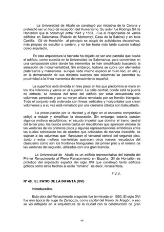 La Universidad de Alcalá se construyó por iniciativa de la Corona y
pretendió ser un foco de recepción del Humanismo. Su autor fue Rodrigo Gil de
Hontañón que la construyó entre 1541 y 1553. Fue el responsable de varios
edificios en Salamanca (Palacio de Monterrey, Casa de la Sabina) y en toda
Castilla. Gil de Hontañón al principio se ocupó de actividades decorativas,
más propias de escultor o cantero, y no fue hasta más tarde cuando trabajó
como arquitecto.
En esta arquitectura la fachada ha dejado de ser una pantalla que oculta
el edificio, como sucedía en la Universidad de Salamanca, para convertirse en
una composición clara donde los elementos se han simplificado buscando la
sensación de monumentalidad. Sin embargo, todavía se cubre con elementos
platerescos y manieristas aunque cede mucho espacio al muro liso; en ello y
en la demarcación de sus distintos cuerpos con columnas se patentiza su
proximidad a la línea manierista del renacimiento español.
La superficie está dividida en tres pisos en los que predomina el muro en
los dos inferiores y vanos en el superior. La calle central, donde está la puerta
de entrada, se destaca del resto del edificio por estar encuadrada con
columnas pareadas y por su mayor altura rematada por un frontón triangular.
Todo el conjunto está ordenado con líneas verticales y horizontales que crean
volúmenes y a su vez está rematado por una crestería clásica con balaustrada.
La preocupación por la claridad y el rigor en el esquema compositivo
obligó a reducir y simplificar la decoración. Sin embargo, todavía quedan
algunos motivos escultóricos: el escudo imperial que domina el tramo central
del tercer piso, los bustos enmarcados en medallones que aparecen encima de
las ventanas de los primeros pisos y algunas representaciones simbólicas entre
las cuales sobresalen las de atlantes que colocadas de manera inestable, se
sujetan a las columnas que flanquean el ventanal central del segundo piso.
Junto a estos motivos manieristas aparecen otros nuevos rescatados del
clasicismo como son los frontones triangulares del primer piso y el remate de
las ventanas del segundo, utilizados con una gran licencia.
La Universidad de Alcalá es un edificio representativo del tránsito del
Primer Renacimiento al Pleno Renacimiento en España. Gil de Hontañón es
prototipo del arquitecto español del siglo XVI que construyó tanto edificios
góticos como otros hechos al estilo “romano” es decir, renacentista.
F.V.V.
Nº 40. EL PATIO DE LA INFANTA (XVI)
Introducción.
Esta obra del Renacimiento aragonés fue terminada en 1550. El siglo XVI
fue una época de auge de Zaragoza, como capital del Reino de Aragón, y eso
se vio reflejado en la arquitectura de la ciudad con la construcción de gran
68
 