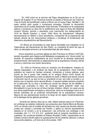 En 1432 entró en el servicio del Papa refugiándose en el 34 con el
séquito de Eugenio IV en Florencia durante el asedio a Roma por los Colonna.
Tras el triunfo del pontificado vuelve a Roma con el nuevo Papa Nicolás V, de
quien recibió gran ayuda y numerosos encargos. Estudia la renovación
urbanística de la ciudad (Descriptio Urbis Romae). Profundiza en la antigüedad
clásica y comienza su obra De re aedificatoria que sigue la línea del tratadista
romano Vitrubio, escritor y arquitecto cuyo manuscrito fue redescubierto en
1414 en Monte Cassino, y cuyos “Diez libros de Arquitectura” influyeron
decisivamente en Albertí y otros arquitectos, compendio de la experiencia del
estudio directo de los monumentos antiguos y constituye el fundamento del
clasicismo arquitectónico del Renacimiento.
En Roma se encontraba en esta época Donatello que trabajaba en el
Tabernáculo del Sacramento de San Pedro, su compañía le abrió los ojos al
ritmo, la calculada armonía y la humanidad total del arte clásico.
Como arquitecto su primera Iglesia es San Francisco en Rimini (1447-50),
templo mausoleo para Segismundo Malatesta consagrado a la “divina Isotta” su
amante. El esquema malatestiano de arco triunfal en la fachada repercutirá
posteriormente, demostrando su dependencia de la arquitectura romana, dando
a arcos y columnas una misión decorativa.
En 1434 en Florencia entra en contacto con Brunelleschi, maestro en
efectos espaciales y en analizar las leyes de la perspectiva, como hombre
ecléctico se inspira en fuentes romanas, románicas e incluso góticas, pero
pronto se iba a poner más interés en la antigua Roma como fuente de
inspiración arquitectónica y esto se deberá en parte a Alberti que siendo menos
constructor que él, ya que no era un arquitecto al uso, era más un erudito y un
teórico que ni siquiera como apunta Blume, ni siquiera estaba siempre presente
en la ejecución de su obra y enviaba por correo los dibujos de los detalles a
medida que avanzaba la obra, sin embargo sabrá presentir mejor que
Brunelleschi lo que ha de ser el futuro templo cristiano. Alberti en cada una de
sus obras experimenta conceptos y soluciones, tanto en la tipología como en lo
formal, extraídas de su profundo conocimiento de la arquitectura romana.
Alguna de sus aportaciones durará a lo largo de los siglos fundamentalmente
en la tipología de las iglesias jesuíticas.
Durante los últimos años de su vida, Alberti apenas estuvo en Florencia,
sin embargo se estaban realizando sus proyectos para Santa María de Novela,
1470, en donde crea el modelo de fachada con dos cuerpos de tamaño distinto,
unidos por volutas y coronado por frontón, y aplica su ciencia arquitectónica
basada en el número y en la proporción. Las armonías son análogas a las
musicales. Así 1:1; 1:3; 2:3; 3:4... pudiendo todo el conjunto inscribirse en un
cuadrado. Se construye también el Palacio Rucellai (1446), inspirándose en el
Coliseo romano donde aplica la superposición de los órdenes clásicos y coloca
arcos entre pilastras, y el Coro de la Annunziata, 1467.
7
 