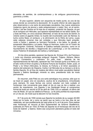 ataviados de semitas, de contemporáneos y de antiguos grecorromanos,
guerreros y civiles.
El piso superior, abierto con arquerías de medio punto, es una de las
zonas donde se concentra la decoración. En la parte inferior de este segundo
piso observamos a una serie de personajes esculpidos, hay nueve soberanos
modernos (gorro de pluma) y siete antiguos(casco o nada). Son, en el centro,
Carlos I (se lee Carolus en la hoja de su espada), protector de Zaporta, al que
se le compara con Hércules, que aparece representado en los lados Oeste, Sur
y Este del Patio, en cinco escenas diferentes: el robo de los toros de Gerión; la
victoria sobre el gigante Anteo; la muerte del invulnerable León de Nemea; la
lucha contra Neso, el centauro; y la eliminación de la Hidra de Lerna, cuyas
siete cabezas renacían tras ser cortadas y que Hércules logró aniquilar.
Junto a Carlos I, aparece su hermano Fernando; a los lados, su abuelo, el
emperador Maximiliano y el padre, Felipe el Hermoso, todos con el Toisón de
Oro borgoñón. Enfrente, Fernando el Católico barbado (anciano, como en el
Ayuntamiento de Sevilla) y Segismundo de Luxemburgo, y en los extremos,
acaso Federico III (bisabuelo de Carlos) y Carlomagno.
En los otros paneles, aparecen las figuras de Enrique VIII y de Francisco
I, junto con diversos personajes antiguos: Augusto, Trajano, Adriano, Marco
Aurelio, Constantino y Justiniano. En este nivel, además de las
representaciones de Hércules, aparecen las Tres Gracias (junto a la Hidra) y en
el lado norte el Amor (Cupido) y la Buena Fortuna (la Ocasión). Están, pues, el
Poder y la Virtud (Hércules), la Gracia, la Fortuna y el Amor asociados al
destino del soberano de Hispania, Carlos I (el Hércules de su tiempo) y al de la
familia Zaporta. En el friso de madera del último nivel están esculpidos Gabriel
Zaporta y Sabina Santángel, mirando su obra, presidiendo todo de modo
permanente.
En resumen, este Patio es una carta astrológica muy precisa, sólo que no
se trazó en papel, sino en escultura, cautiva de la arquitectura, inmovilizada
para siempre. En esas fechas era común estudiar con todo cuidado el
horóscopo más conveniente para elegir el día en que se iba a realizar una
acción de importancia. Los Zaporta y los Santángel firman el compromiso
formal de boda por escrito el 20 de abril de 1549. Era un sabbath, el último del
mes de Nisán, en que se celebra la Pascua.. La fe judía prohibe los esponsales
en un día así, de modo que la elección no fue inocente.
El 7 de junio de 1550 consta que Zaporta ha recibido de su suegro 40.000
libras por la boda, tal y como se pactó que se haría a los tres días de ser
celebrada, así que posiblemente de casó entre el 3 y el 4 de junio. Para realizar
este horóscopo se recurrió al libro Ephemerides de Iohanne Stoeflerinus,
publicado en París en 1533. El Patio de Zaporta es el horóscopo del día de la
boda de Gabriel y Sabina. Sobre esa conjunción planetaria giraba el resto del
Universo.
70
 