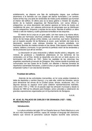 entablamento, se dispone una faja de rectángulos ciegos, que confieren
dinamismo a la fachada con sus juegos del planos iluminados y en sombra.
Sobre el friso hay una serie de ventanales de medio punto doblados que iluminan
el interior del edificio. El último piso es la típica galería o mirador de arquillos,
dentro de la tradición aragonesa del Renacimiento, con vanos bíforos y
antepechos. La única decoración del exterior aparece en forma de óculos con
medallones de yeso, con cabezas polícromas de personajes que se distribuyen
por los antepechos, tímpanos y enjutas de los arcos. Remata el edificio un alero
volado o rafe de madera y cuatro graciosas torrecillas en las esquinas.
El interior de la Lonja es un gran salón, con tres naves a la misma altura,
separadas por hermosas columnas anilladas de orden jónico. Tipológicamente
deriva de las lonjas góticas arriba citadas. Las columnas, que fueron diseñadas
por el maestro escultor Gil de Morlanes el Joven, autor también del resto de la
decoración, soportan unas vistosas bóvedas de crucería estrellada, con
hermosos florones de madera dorada en las claves. Este espacio interior resulta
unitario, diáfano y luminoso, lo que permitía la perfecta visión de los tenderetes y
de los productos que allí se vendían.
La decoración en yeso endurecido y tallado resulta sobria y elegante, con
motivos de grutescos y medallones platerescos en los derrames de los
ventanales y en el friso, donde se desarrolla una orla con un texto alusivo a la
terminación del edificio en 1551. Sobre los capiteles de las columnas hay
angelotes soportando el escudo de Zaragoza. Muy vistosa resulta la portada que
comunicaba con las Casas de la Ciudad, con atlantes o Hermes tomados de
repertorios manieristas franceses, y sobre el arco un gran escudo policromado del
emperador Carlos V con dos leones tenantes.
Finalidad del edificio.
Además de las actividades mercantiles, en la Lonja estaba instalada la
tabla de depósitos y cambio (banco), y su sala alta, sobre las bóvedas, servía
para almacenar las armas de la Ciudad (picas, lanzas, arcabuces, etc.). En
algunas épocas su espacio sirvió para celebrar representaciones teatrales,
como entre 1791 y 1799. En el pasado siglo fue almacén municipal y desde la
década de 1960 se ha utilizado para festejos, actos culturales y celebración de
grandes exposiciones organizadas por el Ayuntamiento de Zaragoza.
A.A.N.
Nº 42-43. EL PALACIO DE CARLOS V DE GRANADA (1527 - 1550).
PEDRO MACHUCA
Introducción.
La cultura artística del siglo XVI en España tiene en Pedro Machuca a uno
de sus más importantes artífices, capaz de manejar el lenguaje del clasicismo
italiano que renovó el panorama cultural hispano durante esta canturria.
72
 