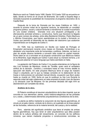 Machuca nació en Toledo hacia 1490. Desde 1512 hasta 1520 se encuentra en
Italia, donde se formó en él circulo de Bramante. De vuelta a España llego a
Granada buscando la posibilidad de incorporarse al programa decorativo de la
Capilla Real.
Después de la toma de Granada por los reyes Católicos en 1492, y
durante la primera mitad de la siguiente centuria, se desarrolla un complejo
programa político, social y cultural tendente a transformar la ciudad musulmana
en una ciudad cristiana. Granada vivía una situación privilegiada y de
efervescente actividad artística y constructiva, hecho que favoreció la llegada
de un gran número de artistas, entre ellos Bartolomé Ordoñez, Pedro Machuca
y Alfonso Covarrubias, que fueron asentándose en la ciudad y formando un
núcleo que permitió el desarrollo de los ideales del clasicismo que acabarían
imponiéndose con la llegada de Carlos V.
En 1526, tras su matrimonio en Sevilla con Isabel de Portugal, el
Emperador permaneció durante cinco meses en Granada, formándose a su
alrededor una importante corte de humanistas y políticos. Además, se trazó un
plan de amplio alcance tendente a convertir esta ciudad en capital imperial.
Dicho ideal se va a concretar en el proyecto constructivo que Machuca realiza
en la Alhambra, lugar elegido por Carlos V para situar su mansión terrena, y en
el cual pudo plasmar el nuevo lenguaje que había asimilado en Italia.
La gestación del Palacio de Carlos V no puede entenderse sin la figura de
don Luis Hurtado de Mendoza, conde de Tendilla, quien será el verdadero
artífice de la decisión Carolina y controlará hasta el más mínimo detalle la
ejecución del diseño. En este proyecto Machuca tenía el cargo de maestro
mayor o arquitecto, por lo que su trabajo consistía en la elaboración de las
trazas e instrucciones sin actividad manual directa, ocupación que llevó acabo
hasta su muerte en 1550, fecha en que le sustituyo su hijo Luis Durante la
segunda mitad del siglo colaboraron en esta empresa el propio Juan de Herrera
y su discípulo Juan de Minjares. En las primeras décadas del siglo XVII se
abandonaron por completo las obras.
Análisis de la obra.
El Palacio constituye el resumen arquitectónico de la idea imperial, que se
concreta en sus elementos: planta, ciclos histórico-alegóricos de las portadas
sur y oeste, y determinados elementos arquitectónicos constitutivos de la obra.
La planta se define mediante la conjunción de dos figuras geométricas, él
circulo en el patio interior, símbolo de lo divino y el cuadrado en la línea exterior
de las fachadas, referencia de la materia terrenal, del cuerpo y de la realidad.
Pero, además del significado simbólico que tiene el empleo de ambas
figuras geométricas, hay que tener el valor arquitectónico que ellas poseen
dentro de la cultura artística del renacimiento, en concreto de los edificios
romanos, que vienen mediante proyectos o construcciones concretas, se
73
 