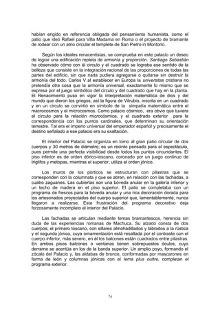 habían erigido en referencia obligada del pensamiento humanista, como el
patio que ideó Rafael para Villa Madama en Roma o el proyecto de bramante
de rodear con un atrio circular el templete de San Pietro in Montorio.
Según los ideales renacentistas, se comprueba en este palacio un deseo
de lograr una edificación repleta de armonía y proporción. Santiago Sebastián
ha observado cómo con él circulo y el cuadrado se lograba ese sentido de la
belleza que consiste en la integración racional de las proporciones de todas las
partes del edificio, sin que nada pudiera agregarse o quitarse sin destruir la
armonía del todo. Carlos V al establecer en Europa la universitas cristiana no
pretendía otra cosa que la armonía universal, exactamente lo mismo que se
expresa por el juego simbólico del circulo y del cuadrado que hay en la planta.
El Renacimiento puso en vigor la interpretación matemática de dios y del
mundo que dieron los griegos, así la figura de Vitrubio, inscrita en un cuadrado
y en un circulo se convirtió en símbolo de la simpatía matemática entre el
macrocosmos y el microcosmos. Como palacio cósmico, era obvio que tuviera
el círculo para la relación microcósmica, y el cuadrado exterior para la
correspondencia con los puntos cardinales, que determinan su orientación
terrestre. Tal era el imperio universal del emperador español y precisamente el
destino señalado a ese palacio era su exaltación.
El interior del Palacio se organiza en tomo al gran patio circular de dos
cuerpos y 30 metros de diámetro; es un recinto pensado para el espectáculo,
pues permite una perfecta visibilidad desde todos los puntos circundantes. El
piso inferior es de orden dórico-toscano, coronado por un juego continuo de
triglifos y metopas, mientras el superior, utiliza el orden jónico.
Los muros de los pórticos se estructuran con pilastras que se
corresponden con la columnata y que se abren, en relación con las fachadas, a
cuatro zaguanes. Las cubiertas son una bóveda anular en la galería inferior y
un techo de madera en el piso superior. El patio se completaba con un
programa de frescos para la bóveda anular y una rica decoración dorada para
los artesonados proyectados del cuerpo superior que, lamentablemente, nunca
llegaron a realizarse. Esta frustración del programa decorativo deja
forzosamente incompleto el interior del Palacio.
Las fachadas se articulan mediante temas bramantescos, herencia sin
duda de las experiencias romanas de Machuca. Su alzado consta de dos
cuerpos; el primero toscano, con sillares almohadillados y labrados a la rústica
y el segundo jónico, cuya ornamentación está resaltada por el contraste con el
cuerpo inferior, más severo, en él los balcones están cuadrados entre pilastras.
En ambos pisos balcones o ventanas tienen sobrepuestos óculos, cuyo
derrame se acentúa en los de la banda superior. Un amplio poyo, formando el
zócalo del Palacio y, las aldabas de bronce, conformadas por mascarones en
forma de león y columnas jónicas con el lema plus oultre, completan el
programa exterior.
74
 