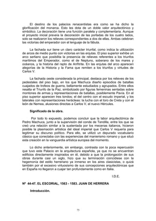 El destino de los palacios renacentistas era como se ha dicho la
glorificación del monarca. Esto les dota de un doble valor arquitectónico y
simbólico. La decoración tiene una función paralela y complementaria. Aunque
el proyecto inicial preveía la decoración de las portadas de los cuatro lados,
solo se realizaron los relieves correspondientes a dos de ellas. Ambas celebran
las victorias del emperador con el lenguaje de la fábula.
La fachada sur tiene un claro carácter triunfal, como indica la utilización
de arcos de medio punto con victorias en las enjutas. El piso superior exhibe un
arco serliano que posibilita la presencia de relieves referentes a los triunfos
marítimos del Emperador, como el de Neptuno, soberano de los mares y
océanos, y la historia del rapto de Anfítrite. En las enjutas del arco aparecen
alegorías de la Historia y la Fama que remiten a los triunfos y virtudes de
Carlos V.
La fachada oeste considerada la principal, destaca por los relieves de los
pedestales del piso bajo, en los que Machuca diseño episodios de batallas
cuajados de trofeos de guerra, bellamente estudiados y agrupados. Entre ellos
resalta el Triunfo de la Paz, simbolizado por figuras femeninas sentadas sobre
montones de armas y representaciones de batallas, posiblemente Pavía. En el
piso superior aparecen tres tondos; el del centro con el escudo imperial, y los
laterales con representaciones herácleas: la lucha con el toro de Creta y con el
león de Nemea, alusiones directas a Carlos V, el nuevo Hércules.
Significado de la obra.
Por todo lo expuesto, podemos concluir que la labor arquitectónica de
Pedro Machuca, junto a la supervisión del conde de Tendilla, entre los que se
creó una relación similar a la sustentada por los mecenas italianos, hicieron
posible la plasmación artística del ideal imperial que Carlos V requería para
legitimar su discurso político. Para ello, se utilizó un depurado vocabulario
clásico que conectaba con las experiencias del manierismo romano y que situó
esta creación en la vanguardia artística europea del momento.
Lo dicho anteriormente, sin embargo, contrasta con la poca repercusión
que tuvo este Palacio en la arquitectura española, ya que no se encuentran
edificios directamente inspirados en él, debido a que la prolongación de sus
obras durante casi un siglo, hizo que su terminación coincidiese con la
hegemonía del estilo herreriano ya inmerso en los aires clasicistas, o quizá
también por el excesivo virtuosismo de sus concepciones arquitectónicas que
en España no llegaron a cuajar tan profundamente como en Italia.
I.D.E.
Nº 44-47. EL ESCORIAL, 1563 - 1583. JUAN DE HERRERA
Introducción.
75
 