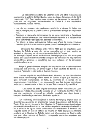 Es tradicional considerar El Escorial como una obra realizada para
conmemorar la victoria de San Quintin, sobre las tropas francesas, el día de S.
Lorenzo de 1557. Pero existen otras razones en la génesis de este edificio
junto con las singulares personalidades de Felipe II y sus arquitectos,
especialmente Juan de Herrera.
• Una de las razones más poderosas obedecía al deseo de hallar una
sepultura digna para su padre Carlos V y de convertir el lugar en un panteón
real.
• Asimismo el mismo año del comienzo de las obras, terminaba el Concilio de
Trento del que emanaban una serie de decretos relativos a la necesidad de
crear seminarios y colegios para estudios sacerdotales.
• Por último, a estas motivaciones habría que añadir la propia inquietud
científica y didáctica del monarca que se plasmó en la espléndida biblioteca
El Escorial fue edificado entre 1563 y 1585 por los arquitectos Juan
Bautista de Toledo y Juan de Herrera apoyados por un gran equipo de
arquitectos, pintores y escultores provenientes de toda Europa.
Sin embargo, Felipe II estará en la base de todo el proyecto no sólo en su parte
teórica sino vigilando estrechamente cada paso de forma que no hay elemento
arquitectónico, pictórico o escultórico que sea realizado sin la aprobación
explícita del monarca.
Felipe II, personalmente, elegirá a los arquitectos que sucesivamente se
encargarán del proyecto. En primer lugar a Juan Bautista de Toledo, a su
muerte a Pacccioto y, más tarde, a Juan de Herrera.
Los dos arquitectos españoles no eran, sin duda, los más renombrados
de la época y sin embargo ambos tienen en común, al igual que Paccioto, su
gran formación humanística, en Italia, su destreza en el campo de las
construcciones ingenieriles y su preocupación por las formas geométricas
perfectas como demuestra el libro de Herrera ”Discurso de la figura cúbica”
Los planos de esta singular edificación serán realizados por Juan
Bautista de Toledo. Su proyecto consistía en un rectángulo de 206 x 162 m.
con una concepción ortogonal en retícula, rematado por doce torres y
comprendiendo colegio, convento, biblioteca y palacio.
En 1564 el rey ordena duplicar el número de monjes y ampliar todas las
dependencias poniendo en practica las nuevas disposiciones del Concilio de
Trento. Este hecho y la muerte de J. Bautista de Toledo suponen la entrada en
escena del italiano Paccioto, el cual, si bien respeta la traza original del edificio
va a enfatizar la figura cúbica acentuando su hermetismo al levantar una
segunda planta en todo el edificio. Su muerte en 1568 dejó paso a Herrera,
ayudante de J. Bautista de Toledo, quien será el encargado de llevar a cabo
esta gran obra, excepto el Panteón, conjugando elementos anteriores con
soluciones propias.
76
 
