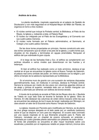Análisis de la obra.
La planta resultante, inspirada vagamente en el palacio de Spalato de
Diocleciano y con más seguridad en el Hospital Mayor de Milán de Filarete, se
organiza en torno a tres núcleos:
• El núcleo central que incluye la Portada central, la Biblioteca, el Patio de los
Reyes, la Iglesia y, rodeando a ésta, el Palacio Real.
• El núcleo sur integrado por el Patio de los Evangelistas y el Convento con
sus cuatro patios menores.
• El núcleo norte formado por el Palacio administrativo, el Seminario, el
Colegio y los cuatro patios menores.
De las doce torres proyectadas en principio, Herrera construirá solo seis:
dos torres campanario que se sitúan a los pies de la iglesia, y cuatro torres que,
situadas en los ángulos y terminadas en agujas piramidales, flanquean el
edificio del que sobresale la gran cúpula.
A lo largo de las fachadas Este y Sur, el edificio se complementó con
jardines situados a varios niveles que desembocan en las huertas y el
estanque.
Si bien el edificio fue realizado como un todo armónico, destaca el eje
central en el que se encuentran la Iglesia como el Nuevo Templo de Salomón,
el palacio real como símbolo del poder, en intima simbiosis con la religión y por
último el templo de la sabiduría representado por la Biblioteca.
.
En el enorme muro de granito con una sucesión de ventanas dispuestas
geométricamente, lisas, sin molduras ni cornisas, destaca la Portada central.
Herrera la compuso por medio de dos pisos con columnas gigantes dóricas el
de abajo y jónicas el superior, rematado éste con un frontón triangular con
tímpano y adornado por almenas con esferas de bronce dorado.
A través de la portada se accede al Patio de los Reyes obra de J. Bautista
de Toledo en cuyo lado Este se levanta la fachada de la iglesia. Obra de
Herrera. En ella destacan las columnas de orden dórico toscano entre las que
se encuentran las estatuas de los 6 reyes de Israel, realizadas por Monegro, en
clara alusión al valor de El Escorial como Nuevo Templo de Salomón.
La iglesia, trazada por Paccioto pero modificada por Herrera, es de planta
de cruz griega aunque alargada en el lado oeste por un vestíbulo (sotocoro)
sobre el que se dispone un coro para los religiosos. El crucero esta coronado
por una cúpula inspirada en la que Bramante proyectó para S. Pedro del
Vaticano, rematada por un chapitel de pizarra ochavado en pirámide y
soportada por cuatro grandes pilares adornados con pilastras de orden dórico.
Al fondo del presbiterio se encuentra el altar mayor levantado sobre una
escalinata y presidido por el majestuoso retablo en jaspe mármol y bronce obra
77
 