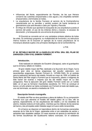  Influencias del Norte, especialmente de Flandes, de las que Herrera
conservó las cubiertas empizarradas a dos aguas y los chapiteles también
empizarrados y terminados en bolas.
 La arquitectura de la familia Farnesio al servicio de la Contrarreforma
caracterizada por su sencillez y sentido austero de fuerte tendencia al
geometrismo que será llevada a cabo por Vignola y Paccioto
 El influjo de Vitrubio que aportará la búsqueda de una arquitectura puesta al
servicio del poder, el uso de los órdenes dórico y toscano, la escasez de
decoración, y la búsqueda de una armonía de proporciones.
El Escorial se convierte así en una verdadera síntesis plástica de todas
las artes. Su ambicioso programa, su multiplicidad de funciones y su estructura
interna hicieron de El Escorial un ejemplo de la nueva arquitectura de la
monarquía absoluta sujeta a los principios ideológicos de la Contrarreforma.
L.P.M.
Nº 48. RETABLO MAYOR DE LA BASÍLICA DE NTRA. SRA. DEL PILAR DE
ZARAGOZA (1509-1518). DAMIÁN FORMENT.
Introducción.
Está realizado en alabastro de Escatrón (Zaragoza), salvo el guardapolvo
que lo enmarca, tallado en madera.
El gran retablo mayor del Pilar, dedicado a la Asunción de la Virgen, fue la
primera gran obra en tierras aragonesas del escultor valenciano, con
ascendientes aragoneses, Damián Forment (h. 1475/80-1540). En el contrato
para la realización del banco del retablo, firmado en mayo de 1509, el Cabildo de
Santa María del Pilar exigió a Forment que la mazonería, pilares e imágenes de
éste fueran tan buenas o mejores que las del retablo mayor de La Seo
zaragozana. Para la ejecución del gran retablo Forment contó con un nutrido
taller, en el que se formaron importantes escultores. En 1512 se concluyó el
banco y el año anterior se había contratado con Forment el resto del retablo que,
una vez terminado, se asentó a mediados de 1518.
Descripción formal e iconografía.
El retablo del Pilar es obra grandiosa y plena de belleza. En su composición
Forment tuvo que atenerse al modelo del retablo gótico de La Seo; ello se
aprecia, especialmente, en las arquitecturas del retablo y en los doseletes de
adorno, tratados todavía al modo gótico, mientras que los relieves de las escenas
del banco y las principales están tratadas según el nuevo estilo renacentista.
En el banco se disponen en bajorrelieve dentro de hornacinas aveneradas
escenas de la Vida de la Virgen, separadas entre sí por estatuillas de santos y
apóstoles bajo doseletes calados. En esas escenas se aprecia la asimilación de
las formas escultóricas del Quattocento italiano avanzado. En el sotabanco
79
 