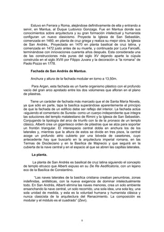 Estuvo en Ferrara y Roma, alejándose definitivamente de ella y entrando a
servir, en Mantua, al Duque Ludovico Gonzaga. Fue en Mantua donde sus
conocimientos sobre arquitectura y su gran formación intelectual y humanista
configuran un nuevo clasicismo. Proyecta la Iglesia de San Sebastián,
comenzada en 1460, en planta de cruz griega y realiza su mejor obra, la Iglesia
de San Andrés,. Proyectada en 1470 en planta basilical de cruz latina, y
comenzada en 1472 justo antes de su muerte, y continuada por Luca Fancelli,
terminándose con innovaciones cuarenta años después. Esta considerada una
de las construcciones más puras del siglo XV dejando aparte la cúpula
construida en el siglo XVIII por Filippo Juvara y la decoración a “la romana” de
Paolo Pozzo en 1778.
Fachada de San Andrés de Mantua.
Anchura y altura de la fachada modular en torno a 13,50m.
Para Argan, esta fachada es un fuerte organismo plástico con el profundo
vacío del gran arco apretado entre los dos volúmenes que afloran en el plano
de pilastras.
Tiene un carácter de fachada más marcado que el de Santa María Novela,
ya que sólo en parte, tapa la basílica superándose aparentemente el principio
de que la fachada de un edificio debe ser reflejo del interior. La fachada actúa
-siguiendo el comentario de Sureda- como un cuerpo independiente que integra
las soluciones del templo malatestiano de Rimini y la Iglesia de San Sebastián.
Conjugando la tipología del arco de triunfo con la de la pronaos de un templo
clásico, Alberti crea un gigantesco orden de pilastras que se alza para soportar
un frontón triangular. El interespacio central dobla en anchura los de los
laterales y, mientras que la altura de estos se divide en tres pisos, la central
acoge un profundo atrio cubierto por una bóveda de casetones, cuyo
antecedente hay que buscarlo en la arquitectura imperial romana, en las
Termas de Diocleciano y en la Basílica de Majnecio y que seguirá en la
cubierta de la nave central y en el espacio al que se abren las capillas laterales.
La planta.
La planta de San Andrés es basilical de cruz latina siguiendo el concepto
de templo etrusco que Alberti expuso en su De Re Aedificatoria, con un lejano
eco de la Basílica de Constantino.
“Las naves laterales de la basílica cristiana creaban penumbras, zonas
indefinidas, antitéticas, con la nueva exigencia de dominar intelectualmente
todo. En San Andrés, Alberti elimina las naves menores, crea un solo ambiente
ensanchando la nave central, un solo recorrido, una sola idea, una sola ley, una
sola unidad de medida, y esta es la voluntad humana y humanista clásica y
nunca clasicista de la arquitectura del Renacimiento. La composición es
modular y el módulo es el cuadrado” (Zevi).
8
 