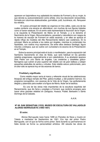 aparecen en bajorrelieve muy aplastado los retratos de Forment y de su mujer, lo
que denota su autoconsideración como artista. Una rica decoración renacentista,
formada por columnas abalaustradas, guirnaldas, putti, bucráneos, etc. flanquean
los retratos.
El cuerpo principal del retablo se organiza en tres calles, cada una de las
cuales contiene una escena en altorrelieve, con muchas de sus figuras tratadas
como si fueran estatuas. En el centro está representada la Asunción de la Virgen,
a la izquierda la Presentación de María en el Templo, y a la derecha el
Nacimiento de la Virgen. Monumentalismo, gravedad y naturalismo son rasgos de
la manera de esculpir de Forment en estas escenas, y en ellas se aprecia el
rápido influjo de modelos del Alto Renacimiento italiano casi coetáneos. En la
principal, María es portada a los cielos por ángeles, mientras la contemplan los
Apóstoles, con rostros muy expresivos. De entre ellos destaca Santiago, figura
rotunda y enérgica, que se vuelve con curiosidad a la escena de la Presentación
en el Templo.
Sobre la escena principal está el óculo o manifestador, para la exposición del
Santísimo Sacramento en días de fiesta, que será habitual en los grandes
retablos aragoneses, especialmente si son catedralicios. A su alrededor aparece
Dios Padre con una Gloria de ángeles. Las cresterías y doseletes gótico-
flamígeros que cubren el piso superior del retablo son de gran belleza y cobijan
pequeñas estatuillas de santos y virtudes. Este retablo estuvo policromado, pero
el color sólo se aprecia hoy en las escenas de banco.
Finalidad y significado.
Como retablo mayor sería el marco y referente visual de las celebraciones
litúrgicas del antiguo templo del Pilar, gótico-mudéjar, y del posterior barroco. Su
programa iconográfico, con escenas de la Vida de la Virgen, fue perfectamente
elegido y plasmado para exaltar a la figura de María, titular de la basílica.
Es una de las obras más importantes de la escultura española del
Renacimiento, que dio fama y prestigio a Forment, que recibiría encargos para
hacer otros grandes retablos en Zaragoza, Huesca, Poblet, Barbastro o Santo
Domingo de la Calzada.
A.A.N.
Nº 49. SAN SEBASTIAN (1532). MUSEO DE ESCULTURA DE VALLADOLID
ALONSO BERRUGUETE (1490-1561)
El autor.
Alonso Berruguete nace hacia 1488 en Paredes de Nava y muere en
Toledo a mediados de Septiembre de 1561. Era hijo del pintor Pedro
Berruguete, con el que se forma como pintor. Será durante su permanencia en
Italia donde se forme su personalidad artística. Allí estudia las obras de
80
 