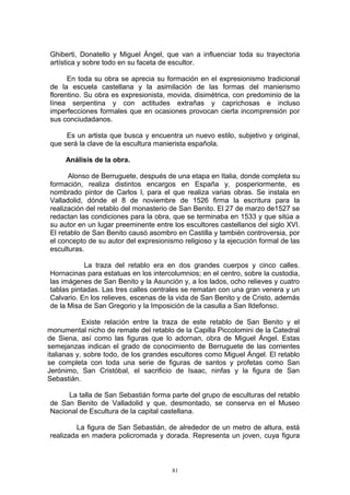 Ghiberti, Donatello y Miguel Ángel, que van a influenciar toda su trayectoria
artística y sobre todo en su faceta de escultor.
En toda su obra se aprecia su formación en el expresionismo tradicional
de la escuela castellana y la asimilación de las formas del manierismo
florentino. Su obra es expresionista, movida, disimétrica, con predominio de la
línea serpentina y con actitudes extrañas y caprichosas e incluso
imperfecciones formales que en ocasiones provocan cierta incomprensión por
sus conciudadanos.
Es un artista que busca y encuentra un nuevo estilo, subjetivo y original,
que será la clave de la escultura manierista española.
Análisis de la obra.
Alonso de Berruguete, después de una etapa en Italia, donde completa su
formación, realiza distintos encargos en España y, posperiormente, es
nombrado pintor de Carlos I, para el que realiza varias obras. Se instala en
Valladolid, dónde el 8 de noviembre de 1526 firma la escritura para la
realización del retablo del monasterio de San Benito. El 27 de marzo de1527 se
redactan las condiciones para la obra, que se terminaba en 1533 y que sitúa a
su autor en un lugar preeminente entre los escultores castellanos del siglo XVI.
El retablo de San Benito causó asombro en Castilla y también controversia, por
el concepto de su autor del expresionismo religioso y la ejecución formal de las
esculturas.
La traza del retablo era en dos grandes cuerpos y cinco calles.
Hornacinas para estatuas en los intercolumnios; en el centro, sobre la custodia,
las imágenes de San Benito y la Asunción y, a los lados, ocho relieves y cuatro
tablas pintadas. Las tres calles centrales se rematan con una gran venera y un
Calvario. En los relieves, escenas de la vida de San Benito y de Cristo, además
de la Misa de San Gregorio y la Imposición de la casulla a San Ildefonso.
Existe relación entre la traza de este retablo de San Benito y el
monumental nicho de remate del retablo de la Capilla Piccolomini de la Catedral
de Siena, así como las figuras que lo adornan, obra de Miguel Ángel. Estas
semejanzas indican el grado de conocimiento de Berruguete de las corrientes
italianas y, sobre todo, de los grandes escultores como Miguel Ángel. El retablo
se completa con toda una serie de figuras de santos y profetas como San
Jerónimo, San Cristóbal, el sacrificio de Isaac, ninfas y la figura de San
Sebastián.
La talla de San Sebastián forma parte del grupo de esculturas del retablo
de San Benito de Valladolid y que, desmontado, se conserva en el Museo
Nacional de Escultura de la capital castellana.
La figura de San Sebastián, de alrededor de un metro de altura, está
realizada en madera policromada y dorada. Representa un joven, cuya figura
81
 