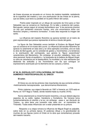 de líneas sinuosas se recuesta en un tronco de madera inestable, resbalando
de la superficie del madero y con una acentuación de las líneas en la pierna,
que se dobla y que tiene su paralelo en la parte inferior del cuerpo.
Podría estar inspirado en un dibujo de Leonardo da Vinci para un San
Sebastián que se conserva en Hamburgo. En la talla y anatomía del cuerpo,
Berruguete, parece seguir el consejo leonardesco que “a las personas jóvenes
no hay que señalarles músculos fuertes, sino una encarnadura dulce con
flexiones simples y miembros torneados”. A esta idea responde la imagen del
santo.
La influencia del maestro florentino se aprecia también en el rostro de
gran expresividad que parece representar el ánima a través del gesto.
La figura de San Sebastián evoca también al Esclavo de Miguel Ángel
que se conserva en el museo del Louvre. La influencia del escultor florentino se
aprecia no solamente en esta obra y en otros ejemplos concretos, sino en toda
la obra de Berruguete, por la variedad de gestos y movimientos y la tendencia
a la acentuación del contraposto, que genera la “figura serpentinata”
característica del Manierismo. Sin embargo, el escultor castellano, tiene una
obra personal; frente al equilibrio y la búsqueda de la belleza de Miguel Ángel,
su obra se caracteriza por el desequilibrio, la movilidad y la vida rebosante que
desborda las actitudes y los movimientos con los que consigue un
expresionismo acentuado por la disimetría de los cuerpos y rostros.
L.P.M.
Nº 50. EL EXPOLIO,(1577-1579).CATEDRAL DE TOLEDO.
DOMÉNICO THEOTOCOPOULOS, EL GRECO
El autor.
El Greco es uno de los pintores más importantes de esa corriente artística
-históricamente menospreciada- que denominamos Manierismo.
Pintor cretense, sus viajes lo llevarán en 1567 a Venecia; en 1570 está en
Roma; en 1577 llega a Toledo, donde residirá hasta su muerte (1616).
Nunca abandonará su inicial formación bizantina, a la que deberá algunos
aspectos de su estilo: rigidez, hieratismo y frontalismo. De Venecia toma
fundamentalmente el colorido y la luz; sin embargo -pese a ser discípulo de
Tiziano-, su obra tiene una conexión más clara con el manierismo de
Tintoretto. Todas estas influencias van a estar presentes en su pintura.
Respecto a su etapa romana la influencia de Miguel Ángel es palpable,
sobre todo en su primera época. El poderoso dibujo y la grandiosidad de
muchas de sus figuras (como el Cristo en la obra que comentamos) procede
del maestro toscano.
82
 