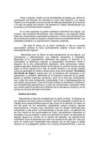 Viene a España, atraído por las posibilidades de trabajo que ofrecía la
construcción del Escorial. Sin embargo su obra (“San Mauricio y la Legión
Tebana”) no se ajustará a la pintura que los italianos desarrollan en el escorial
y no será de agrado del monarca. Se asentará en Toledo, identificándose con
la ciudad y con el temperamento español.
En su obra española se pueden establecer claramente dos etapas: una
primera, más contenida formalmente, más naturalista y una segunda donde
todas sus características manieristas se extreman. La obra que comentamos es
de sus pinturas iniciales en España, y todavía tiene una contención formal, una
sobriedad cromática y un expresionismo, digamos, contenido.
Sin duda El Greco es un pintor manierista, si bien su acusada
personalidad pictórica lo hace profundamente original, incluso hasta lo
extravagante para algunos.
Manieristas son, en efecto, el típico alargamiento de sus figuras, sus
contorsiones y deformaciones, sus actitudes danzarinas e inestables.
Manierista es su especialísimo tratamiento del espacio, la renuncia a la
profundidad, la dislocación espacial, el desequilibrio compositivo: frente a
espacios de la tela absolutamente agobiados, otros permanecen vacíos;
pasillos espaciales, diferente tamaño de las figuras; la creación de dos mundos
sobre el mismo espacio de la tela: el mundo terrestre y el mundo celestial
(como es apreciable en tantas y tantas obras, sirva como ejemplo “El entierro
del Conde de Orgaz”) enlaza bien con la tendencia del manierismo a las
oposiciones y contrastes. Manierista es la progresiva evolución de su paleta,
desde un colorido ricamente veneciano, como en la obra que comentamos
aquí, hasta las luces fantasmales, tornasoladas, frías y relampagueantes de
sus últimas producciones. Todo en El Greco maduro es anticlásico, inmaterial y
tan profundamente personal que no pudo ser comprendido y apreciado hasta
que nuestro siglo XX se libró de la dictadura de la naturaleza y empezó a ver la
pintura con los ojos del interior del artista.
Análisis de la obra.
Recordemos a título de curiosidad que el cuadro se titula “El Despojo de
las vestiduras de Cristo sobre el Calvario”, que fue encargado al Greco por el
Cabildo de la catedral toledana para el altar mayor de la sacristía. El cuadro no
fue del gusto de los sacerdotes catedralicios porque contenía algunas
equivocaciones o errores, cuyo comentario aquí no resulta irrelevante para
comprender a este pintor. Las inexactitudes o errores serían : la aparición de
las tres marías en las proximidades de Cristo, contradiciendo claramente al
Evangelio (“los que amaban a Jesús se mantenían a lo lejos”), la colocación de
algunas figuras por encima de la cabeza del Salvador, los anacronismos
manifiestos como el personaje que viste una armadura del siglo XVI. Hay que
tener en cuenta para comprender este aspecto que el arte juega un papel
decisivo en la propaganda católica en la época contrarreformista y que las
83
 