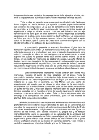 imágenes debían ser vehículos de propagación de la fe, ejemplos a imitar, etc.
Pero la inquebrantable autenticidad del Greco no reparaba en estos detalles.
Toda la obra se estructura en su composición alrededor del óvalo que
forma la figura de Jesús, la única que aparece completa y que se sitúa en el
eje central de la composición. La luz que se concentra en su mano derecha y
en su rostro, y el profundo vigor veneciano del rojo de su túnica fuerzan al
espectador a dirigir su mirada hacia él. Los pies del Salvador son otro eje
referencial de la obra, pues en ellos confluyen varias diagonales claramente
apreciables en la obra, como la que recorre a las tres Marías. La composición
de Cristo y el nimbo de figuras que rodean su cabeza han hecho decir a algún
autor, no sin razón, que el cuerpo de Cristo es el plano de una iglesia con su
ábside formado por las cabezas de quienes le rodean.
La composición presenta un marcado formalismo, lógico dada la
formación bizantina del pintor. Un frontalismo que además se refuerza por una
voluntaria renuncia a la profundidad, que hace el espacio desasosegante para
quien lo contempla; en efecto las muchas figuras que se apelotonan en la mitad
superior del cuadro no parecen tanto estar detrás cuanto encima de la de
Cristo, en un efecto muy manierista de agobiar el espacio. La parte inferior de
la obra mucho más despejada de figuras apenas sin embargo deja lugar a una
mínima representación del espacio físico, casi inexistente en la obra, salvo el
reducidísimo lugar vacío en torno a los pies de Cristo. Incluso el grisáceo cielo
no proporciona amplitud ni espacio, escaso y poblado de alabardas como está.
Extraordinariamente interesante resulta también otro efecto muy
manierista respecto al punto de vista adoptado por el pintor. Toda la
composición está vista desde un punto de vista bajo, lo que resalta por un lado
la grandiosidad de Cristo o la presencia física del sayón que está horadando el
madero de la cruz. Por el contrario, las tres Marías son una suerte de
espectadoras del cuadro que se sitúan en otro plano de la composición,
incompatible con el anteriormente comentado, pues las tres están vistas desde
un punto de vista alto y miran con especial interés la labor del sayón del primer
término, cortadas por el hipotético marco del cuadro igual que lo estaríamos
nosotros como espectadores de la obra. Esta confusión de planos dota sin
embargo a la composición de cierta profundidad, pues sin las mujeres la
planitud de la composición sería total.
Desde el punto de vista del colorido nos encontramos aún con un Greco
profundamente conocedor de las posibilidades del color de los venecianos. En
una obra de tono general sombrío, el poderosísimo rojo de la túnica de Cristo
nos atrae inmediatamente, obligándonos a concentrarnos en esa figura por
encima de las demás. Los colores despiden su propia luz y la reflejan
maravillosamente, como es apreciable en las calidades de la armadura del
caballero que está a la derecha de Cristo, que refleja el rojo de su túnica, o el
sayón de la parte inferior cuya camisa blanca se torna verdosa en la parte
inferior y refleja el amarillo de su chaleco en su manga derecha. Tales reflejos y
destellos nos anticipan el sentido del color y la luz de Velázquez.
84
 