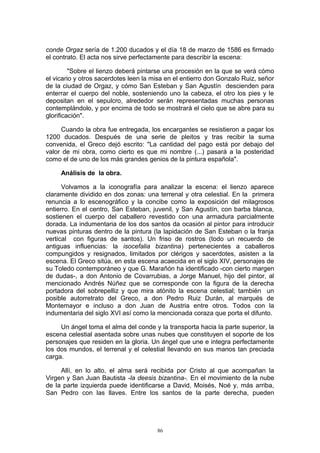 conde Orgaz sería de 1.200 ducados y el día 18 de marzo de 1586 es firmado
el contrato. El acta nos sirve perfectamente para describir la escena:
"Sobre el lienzo deberá pintarse una procesión en la que se verá cómo
el vicario y otros sacerdotes leen la misa en el entierro don Gonzalo Ruiz, señor
de la ciudad de Orgaz, y cómo San Esteban y San Agustín descienden para
enterrar el cuerpo del noble, sosteniendo uno la cabeza, el otro los pies y le
depositan en el sepulcro, alrededor serán representadas muchas personas
contemplándolo, y por encima de todo se mostrará el cielo que se abre para su
glorificación".
Cuando la obra fue entregada, los encargantes se resistieron a pagar los
1200 ducados. Después de una serie de pleitos y tras recibir la suma
convenida, el Greco dejó escrito: "La cantidad del pago está por debajo del
valor de mi obra, como cierto es que mi nombre (...) pasará a la posteridad
como el de uno de los más grandes genios de la pintura española".
Análisis de la obra.
Volvamos a la iconografía para analizar la escena: el lienzo aparece
claramente dividido en dos zonas: una terrenal y otra celestial. En la primera
renuncia a lo escenográfico y la concibe como la exposición del milagrosos
entierro. En el centro, San Esteban, juvenil, y San Agustín, con barba blanca,
sostienen el cuerpo del caballero revestido con una armadura parcialmente
dorada. La indumentaria de los dos santos da ocasión al pintor para introducir
nuevas pinturas dentro de la pintura (la lapidación de San Esteban o la franja
vertical con figuras de santos). Un friso de rostros (todo un recuerdo de
antiguas influencias: la isocefalia bizantina) pertenecientes a caballeros
compungidos y resignados, limitados por clérigos y sacerdotes, asisten a la
escena. El Greco sitúa, en esta escena acaecida en el siglo XIV, personajes de
su Toledo contemporáneo y que G. Marañón ha identificado -con cierto margen
de dudas-, a don Antonio de Covarrubias, a Jorge Manuel, hijo del pintor, al
mencionado Andrés Núñez que se corresponde con la figura de la derecha
portadora del sobrepelliz y que mira atónito la escena celestial; también un
posible autorretrato del Greco, a don Pedro Ruiz Durán, al marqués de
Montemayor e incluso a don Juan de Austria entre otros. Todos con la
indumentaria del siglo XVI así como la mencionada coraza que porta el difunto.
Un ángel toma el alma del conde y la transporta hacia la parte superior, la
escena celestial asentada sobre unas nubes que constituyen el soporte de los
personajes que residen en la gloria. Un ángel que une e integra perfectamente
los dos mundos, el terrenal y el celestial llevando en sus manos tan preciada
carga.
Allí, en lo alto, el alma será recibida por Cristo al que acompañan la
Virgen y San Juan Bautista -la deesis bizantina-. En el movimiento de la nube
de la parte izquierda puede identificarse a David, Moisés, Noé y, más arriba,
San Pedro con las llaves. Entre los santos de la parte derecha, pueden
86
 