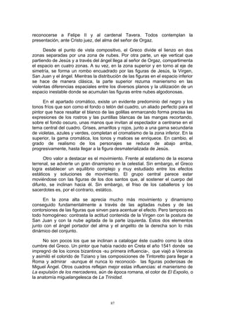 reconocerse a Felipe II y al cardenal Tavera. Todos contemplan la
presentación, ante Cristo juez, del alma del señor de Orgaz.
Desde el punto de vista compositivo, el Greco divide el lienzo en dos
zonas separadas por una zona de nubes. Por otra parte, un eje vertical que
partiendo de Jesús y a través del ángel llega al señor de Orgaz, compartimenta
el espacio en cuatro zonas. A su vez, en la zona superior y en torno al eje de
simetría, se forma un rombo encuadrado por las figuras de Jesús, la Virgen,
San Juan y el ángel. Mientras la distribución de las figuras en el espacio inferior
se hace de manera clásica, la parte superior rezuma manierismo en las
violentas diferencias espaciales entre los diversos planos y la utilización de un
espacio inestable donde se acumulan las figuras entre nubes algodonosas.
En el apartado cromático, existe un evidente predominio del negro y los
tonos fríos que son como el fondo o telón del cuadro, un aliado perfecto para el
pintor que hace resaltar el blanco de las golillas enmarcando forma precisa las
expresiones de los rostros y las puntillas blancas de las mangas recortando,
sobre el fondo oscuro, unas manos que invitan al espectador a centrarse en el
tema central del cuadro. Grises, amarillos y rojos, junto a una gama secundaria
de violetas, azules y verdes, completan el cromatismo de la zona inferior. En la
superior, la gama cromática, los tonos y matices se enriquece. En cambio, el
grado de realismo de los personajes se reduce de abajo arriba,
progresivamente, hasta llegar a la figura desmaterializada de Jesús.
Otro valor a destacar es el movimiento. Frente al estatismo de la escena
terrenal, se advierte un gran dinamismo en la celestial. Sin embargo, el Greco
logra establecer un equilibrio complejo y muy estudiado entre los efectos
estáticos y soluciones de movimiento. El grupo central parece estar
moviéndose con las figuras de los dos santos que, al sostener el cuerpo del
difunto, se inclinan hacia él. Sin embargo, el friso de los caballeros y los
sacerdotes es, por el contrario, estático.
En la zona alta se aprecia mucho más movimiento y dinamismo
conseguido fundamentalmente a través de las agitadas nubes y de las
contorsiones de las figuras que sirven para acentuar el efecto. Pero tampoco es
todo homogéneo: contrasta la actitud contenida de la Virgen con la postura de
San Juan y con la nube agitada de la parte izquierda. Éstos dos elementos
junto con el ángel portador del alma y el angelito de la derecha son lo más
dinámico del conjunto.
No son pocos los que se inclinan a catalogar éste cuadro como la obra
cumbre del Greco. Un pintor que había nacido en Creta el año 1541 donde se
impregnó de los iconos bizantinos -su primera influencia-, que viajó a Venecia
y asimiló el colorido de Tiziano y las composiciones de Tintoretto para llegar a
Roma y admirar -aunque él nunca lo reconoció- las figuras poderosas de
Miguel Ángel. Otros cuadros reflejan mejor estas influencias: el manierismo de
La expulsión de los mercaderes, aún de época romana, el color de El Expolio, o
la anatomía miguelangelesca de La Trinidad.
87
 