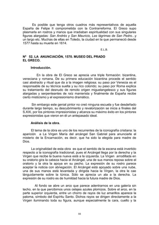 Es posible que tenga otros cuadros más representativos de aquella
España de Felipe II comprometida con la Contrarreforma. El Greco supo
plasmarla en rostros y manos que irradiaban espiritualidad con sus singulares
figuras alargadas: San Andrés y San Mauricio, Las lágrimas de San Pedro...y
un largo etc. Muchas de ellas en Toledo, la ciudad en la que permaneció desde
1577 hasta su muerte en 1614.
E.L.B.
Nº 52. LA ANUNCIACIÓN, 1570. MUSEO DEL PRADO
EL GRECO.
Introducción.
En la obra de El Greco se aprecia una triple formación: bizantina,
veneciana y romana. De su primera educación bizantina procede el sentido
casi abstracto y ritual que da a la imagen religiosa; su paso por Venecia es el
responsable de su técnica suelta y su rico colorido; su paso por Roma explica
su tratamiento del desnudo de remoto origen miguelangelesco y sus figuras
alargadas y serpenteantes de raíz manierista y finalmente de España recibe
cierto misticismo y el expresionismo dramático.
Sin embargo este genial pintor no creó ninguna escuela y fue desdeñado
durante largo tiempo, su descubrimiento y revalorización se inicia a finales del
S.XIX, por los pintores impresionistas y alcanza su máximo éxito en los pintores
expresionistas que vieron en él un antepasado ideal.
Análisis de la obra.
El tema de la obra es uno de los recurrentes de la iconografía cristiana: la
aparición a La Virgen María del arcángel San Gabriel para anunciarle el
misterio de la Encarnación, es decir, que ha sido la elegida para madre de
Dios.
La originalidad de esta obra es que el sentido de la escena está invertido
respecto a la iconografía tradicional, pues el Arcángel llega por la derecha y la
Virgen que recibe la buena nueva está a la izquierda. La Virgen arrodillada en
su oratorio gira la cabeza hacia el Arcángel, una de sus manos reposa sobre el
oratorio y la otra la apoya en su pecho. La expresión de su rostro parece
aceptar la noticia con abnegación. El Arcángel está apoyado sobre una nube,
una de sus manos está levantada y dirigida hacia la Virgen, la otra le cae
lánguidamente sobre la túnica. Sólo se aprecia un ala a la derecha. La
expresión de su rostro es de humildad hacia la futura madre de Dios.
Al fondo se abre un arco que parece adentrarnos en una galería sin
techo, en la que percibimos unos celajes azules plomizos. Sobre el arco, en la
parte superior izquierda, entre un chorro de rayos de luz amarillos aparece la
paloma, símbolo del Espíritu Santo. Dichos rayos se dirigen directamente a la
Virgen iluminando toda su figura, aunque especialmente la cara, cuello y la
88
 