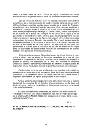 mano que tiene sobre el pecho. Sobre los rayos, convertidos en nubes
encontramos tres angelotes flotando sobre las nubes escorzados oblicuamente.
Este es un cuadro de luces, todos los colores irradian luz, sobre todo el
amarillo que es el color dominante del cuadro. Amarilla es la luz que envuelve
al Espíritu Santo, amarillas son las nubes, amarilla es la túnica del Arcángel,
amarillas son parte de las baldosas del pavimento. Este color por su calidez y
luminosidad consigue atraer la mirada a las zonas donde se encuentra y por
tanto darles protagonismo (El Arcángel, El Espíritu Santo). El rojo, que aparece
en el reverso de la túnica del Arcángel, en la túnica de la Virgen y en el
pavimento; al ser también un color cálido y que irradia luz proporciona todavía
más luminosidad y aproxima las figuras (La Virgen), otro de los personajes
protagonistas del cuadro. También hay un color frío: el azul, aunque presenta
tonalidades distintas, en el manto de la Virgen es un azul intenso, mientras que
el azul de los celajes es un azul plomizo; en este caso se usa para dar
profundidad al cuadro, pero la utilización del azul en el manto de la Virgen
tiene un significado de espiritualidad. Utilizaba la contraposición de colores
cálidos y fríos para crear armonías cromáticas.
Estamos ante un cuadro, óleo sobre lienzo, en el que domina el color
sobre el dibujo, aquí se revela su formación veneciana en la que el color
pertenece al universo de las formas y cada color tiene un significado específico
puesto al servicio del significado de la obra. No obstante la influencia
veneciana, podemos apreciar la personalidad del artista en la espiritualidad de
la pintura y en esa maravillosa manera de pintar las manos de los personajes.
Frente a otras obras de este artista en las que no existe profundidad, en
esta encontramos elementos de perspectiva lineal: las líneas convergentes del
pavimento, y de perspectiva aérea: los celajes plomizos del corredor central y
la pérdida de nitidez de las figuras que aparecen al final de éste.
Aunque presenta algún rasgo manierista, como la inversión de la escena
tradicional, los escorzos de los ángeles, el amaneramiento de la figura del
Arcángel; es un cuadro de clara influencia de la pintura veneciana en la que el
color es lo fundamental.
El Greco pintó este tema otras veces, en 1567 en una de las tablas del
“Políptico de Módena” y en 1596 un boceto en óleo para el retablo del Colegio
de la Encarnación de Madrid. Todos ellos comparten la inversión de la escena
del Arcángel y la Virgen.
A.L.L.
Nº 53. LA ASUNCIÓN DE LA VIRGEN, 1577. CHICAGO ART INSTITUTE
EL GRECO.
89
 