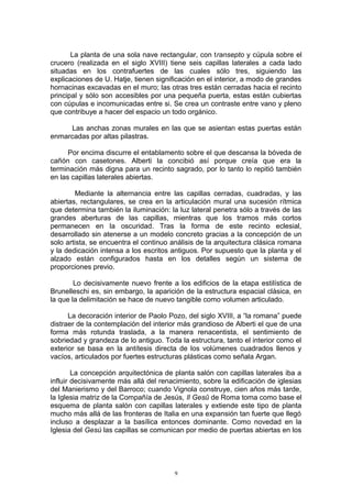 La planta de una sola nave rectangular, con transepto y cúpula sobre el
crucero (realizada en el siglo XVIII) tiene seis capillas laterales a cada lado
situadas en los contrafuertes de las cuales sólo tres, siguiendo las
explicaciones de U. Hatje, tienen significación en el interior, a modo de grandes
hornacinas excavadas en el muro; las otras tres están cerradas hacia el recinto
principal y sólo son accesibles por una pequeña puerta, estas están cubiertas
con cúpulas e incomunicadas entre si. Se crea un contraste entre vano y pleno
que contribuye a hacer del espacio un todo orgánico.
Las anchas zonas murales en las que se asientan estas puertas están
enmarcadas por altas pilastras.
Por encima discurre el entablamento sobre el que descansa la bóveda de
cañón con casetones. Alberti la concibió así porque creía que era la
terminación más digna para un recinto sagrado, por lo tanto lo repitió también
en las capillas laterales abiertas.
Mediante la alternancia entre las capillas cerradas, cuadradas, y las
abiertas, rectangulares, se crea en la articulación mural una sucesión rítmica
que determina también la iluminación: la luz lateral penetra sólo a través de las
grandes aberturas de las capillas, mientras que los tramos más cortos
permanecen en la oscuridad. Tras la forma de este recinto eclesial,
desarrollado sin atenerse a un modelo concreto gracias a la concepción de un
solo artista, se encuentra el continuo análisis de la arquitectura clásica romana
y la dedicación intensa a los escritos antiguos. Por supuesto que la planta y el
alzado están configurados hasta en los detalles según un sistema de
proporciones previo.
Lo decisivamente nuevo frente a los edificios de la etapa estilística de
Brunelleschi es, sin embargo, la aparición de la estructura espacial clásica, en
la que la delimitación se hace de nuevo tangible como volumen articulado.
La decoración interior de Paolo Pozo, del siglo XVIII, a “la romana” puede
distraer de la contemplación del interior más grandioso de Alberti el que de una
forma más rotunda traslada, a la manera renacentista, el sentimiento de
sobriedad y grandeza de lo antiguo. Toda la estructura, tanto el interior como el
exterior se basa en la antítesis directa de los volúmenes cuadrados llenos y
vacíos, articulados por fuertes estructuras plásticas como señala Argan.
La concepción arquitectónica de planta salón con capillas laterales iba a
influir decisivamente más allá del renacimiento, sobre la edificación de iglesias
del Manierismo y del Barroco; cuando Vignola construye, cien años más tarde,
la Iglesia matriz de la Compañía de Jesús, Il Gesû de Roma toma como base el
esquema de planta salón con capillas laterales y extiende este tipo de planta
mucho más allá de las fronteras de Italia en una expansión tan fuerte que llegó
incluso a desplazar a la basílica entonces dominante. Como novedad en la
Iglesia del Gesú las capillas se comunican por medio de puertas abiertas en los
9
 