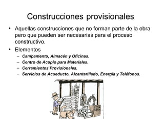 Construcciones provisionales
• Aquellas construcciones que no forman parte de la obra
pero que pueden ser necesarias para el proceso
constructivo.
• Elementos
– Campamento, Almacén y Oficinas.
– Centro de Acopio para Materiales.
– Cerramientos Provisionales.
– Servicios de Acueducto, Alcantarillado, Energía y Teléfonos.
 