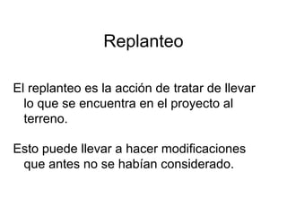 Replanteo
El replanteo es la acción de tratar de llevar
lo que se encuentra en el proyecto al
terreno.
Esto puede llevar a hacer modificaciones
que antes no se habían considerado.
 