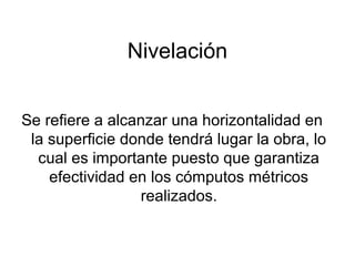 Nivelación
Se refiere a alcanzar una horizontalidad en
la superficie donde tendrá lugar la obra, lo
cual es importante puesto que garantiza
efectividad en los cómputos métricos
realizados.
 