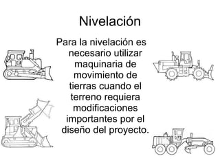 Nivelación
Para la nivelación es
necesario utilizar
maquinaria de
movimiento de
tierras cuando el
terreno requiera
modificaciones
importantes por el
diseño del proyecto.
 
