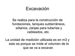 Excavación
Se realiza para la construcción de
fundaciones, tanques subterráneos,
sótanos, zanjas para tuberías y
cableados, etc.
La unidad de medición utilizada es en m3 y
esto es porque se mide el volumen de lo
que se va a excavar.
 