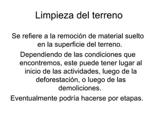 Limpieza del terreno
Se refiere a la remoción de material suelto
en la superficie del terreno.
Dependiendo de las condiciones que
encontremos, este puede tener lugar al
inicio de las actividades, luego de la
deforestación, o luego de las
demoliciones.
Eventualmente podría hacerse por etapas.
 