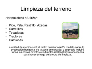 Limpieza del terreno
Herramientas a Utilizar:
• Pico, Pala, Rastrillo, Azadas
• Carretillas
• Topadoras
• Tractores
• Camiones
La unidad de medida será el metro cuadrado (m2), medido sobre la
proyección horizontal de la zona demarcada, y su precio incluirá
todos los costos directos e indirectos del Contratista necesarios
para hacer entrega de la obra de limpieza.
 