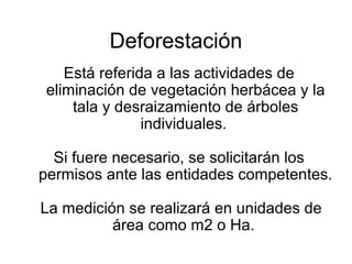 Deforestación
Está referida a las actividades de
eliminación de vegetación herbácea y la
tala y desraizamiento de árboles
individuales.
Si fuere necesario, se solicitarán los
permisos ante las entidades competentes.
La medición se realizará en unidades de
área como m2 o Ha.
 