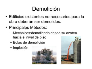 Demolición
• Edificios existentes no necesarios para la
obra deberán ser demolidos.
• Principales Métodos:
– Mecánicos:demoliendo desde su azotea
hacia el nivel de piso
– Bolas de demolición
– Implosión
 