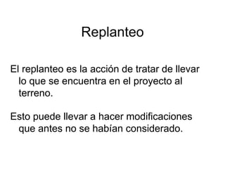 Replanteo
El replanteo es la acción de tratar de llevar
lo que se encuentra en el proyecto al
terreno.
Esto puede llevar a hacer modificaciones
que antes no se habían considerado.
 