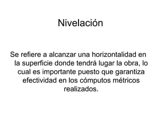Nivelación
Se refiere a alcanzar una horizontalidad en
la superficie donde tendrá lugar la obra, lo
cual es importante puesto que garantiza
efectividad en los cómputos métricos
realizados.
 