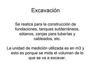Excavación
Se realiza para la construcción de
fundaciones, tanques subterráneos,
sótanos, zanjas para tuberías y
cableados, etc.
La unidad de medición utilizada es en m3 y
esto es porque se mide el volumen de lo
que se va a excavar.
 