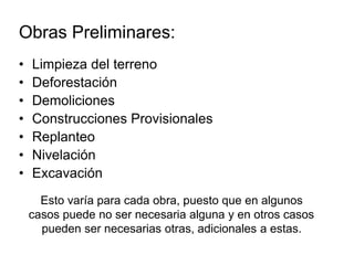 Obras Preliminares:
• Limpieza del terreno
• Deforestación
• Demoliciones
• Construcciones Provisionales
• Replanteo
• Nivelación
• Excavación
Esto varía para cada obra, puesto que en algunos
casos puede no ser necesaria alguna y en otros casos
pueden ser necesarias otras, adicionales a estas.
 