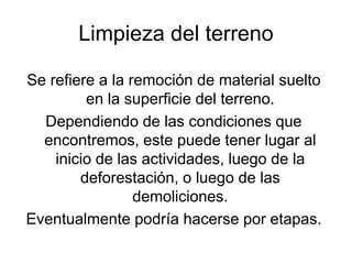 Limpieza del terreno
Se refiere a la remoción de material suelto
en la superficie del terreno.
Dependiendo de las condiciones que
encontremos, este puede tener lugar al
inicio de las actividades, luego de la
deforestación, o luego de las
demoliciones.
Eventualmente podría hacerse por etapas.
 