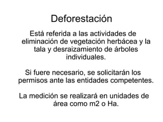 Deforestación
Está referida a las actividades de
eliminación de vegetación herbácea y la
tala y desraizamiento de árboles
individuales.
Si fuere necesario, se solicitarán los
permisos ante las entidades competentes.
La medición se realizará en unidades de
área como m2 o Ha.
 