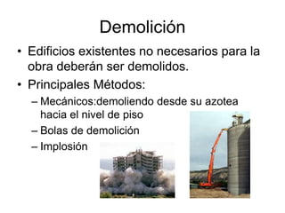 Demolición
• Edificios existentes no necesarios para la
obra deberán ser demolidos.
• Principales Métodos:
– Mecánicos:demoliendo desde su azotea
hacia el nivel de piso
– Bolas de demolición
– Implosión
 