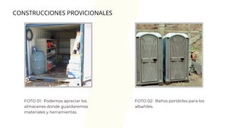 FOTO 01: Podemos apreciar los
almacenes donde guardaremos
materiales y herramientas.
CONSTRUCCIONES PROVICIONALES
FOTO 02: Baños portátiles para los
albañiles.
 