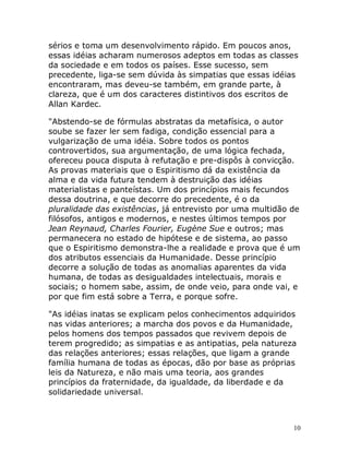 10
sérios e toma um desenvolvimento rápido. Em poucos anos,
essas idéias acharam numerosos adeptos em todas as classes
da sociedade e em todos os países. Esse sucesso, sem
precedente, liga-se sem dúvida às simpatias que essas idéias
encontraram, mas deveu-se também, em grande parte, à
clareza, que é um dos caracteres distintivos dos escritos de
Allan Kardec.
"Abstendo-se de fórmulas abstratas da metafísica, o autor
soube se fazer ler sem fadiga, condição essencial para a
vulgarização de uma idéia. Sobre todos os pontos
controvertidos, sua argumentação, de uma lógica fechada,
ofereceu pouca disputa à refutação e pre-dispôs à convicção.
As provas materiais que o Espiritismo dá da existência da
alma e da vida futura tendem à destruição das idéias
materialistas e panteístas. Um dos princípios mais fecundos
dessa doutrina, e que decorre do precedente, é o da
pluralidade das existências, já entrevisto por uma multidão de
filósofos, antigos e modernos, e nestes últimos tempos por
Jean Reynaud, Charles Fourier, Eugène Sue e outros; mas
permanecera no estado de hipótese e de sistema, ao passo
que o Espiritismo demonstra-lhe a realidade e prova que é um
dos atributos essenciais da Humanidade. Desse princípio
decorre a solução de todas as anomalias aparentes da vida
humana, de todas as desigualdades intelectuais, morais e
sociais; o homem sabe, assim, de onde veio, para onde vai, e
por que fim está sobre a Terra, e porque sofre.
"As idéias inatas se explicam pelos conhecimentos adquiridos
nas vidas anteriores; a marcha dos povos e da Humanidade,
pelos homens dos tempos passados que revivem depois de
terem progredido; as simpatias e as antipatias, pela natureza
das relações anteriores; essas relações, que ligam a grande
família humana de todas as épocas, dão por base as próprias
leis da Natureza, e não mais uma teoria, aos grandes
princípios da fraternidade, da igualdade, da liberdade e da
solidariedade universal.
 