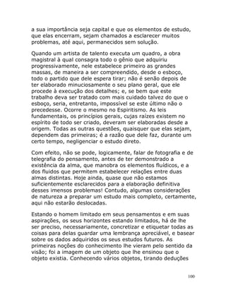 100
a sua importância seja capital e que os elementos de estudo,
que elas encerram, sejam chamados a esclarecer muitos
problemas, até aqui, permanecidos sem solução.
Quando um artista de talento executa um quadro, a obra
magistral à qual consagra todo o gênio que adquiriu
progressivamente, nele estabelece primeiro as grandes
massas, de maneira a ser compreendido, desde o esboço,
todo o partido que dele espera tirar; não é senão depois de
ter elaborado minuciosamente o seu plano geral, que ele
procede à execução dos detalhes; e, se bem que este
trabalho deva ser tratado com mais cuidado talvez do que o
esboço, seria, entretanto, impossível se este último não o
precedesse. Ocorre o mesmo no Espiritismo. As leis
fundamentais, os princípios gerais, cujas raízes existem no
espírito de todo ser criado, deveram ser elaboradas desde a
origem. Todas as outras questões, quaisquer que elas sejam,
dependem das primeiras; é a razão que dele faz, durante um
certo tempo, negligenciar o estudo direto.
Com efeito, não se pode, logicamente, falar de fotografia e de
telegrafia do pensamento, antes de ter demonstrado a
existência da alma, que manobra os elementos fluídicos, e a
dos fluidos que permitem estabelecer relações entre duas
almas distintas. Hoje ainda, quase que não estamos
suficientemente esclarecidos para a elaboração definitiva
desses imensos problemas! Contudo, algumas considerações
de natureza a preparar um estudo mais completo, certamente,
aqui não estarão deslocadas.
Estando o homem limitado em seus pensamentos e em suas
aspirações, os seus horizontes estando limitados, há de lhe
ser preciso, necessariamente, concretizar e etiquetar todas as
coisas para delas guardar uma lembrança apreciável, e basear
sobre os dados adquiridos os seus estudos futuros. As
primeiras noções do conhecimento lhe vieram pelo sentido da
visão; foi a imagem de um objeto que lhe ensinou que o
objeto existia. Conhecendo vários objetos, tirando deduções
 