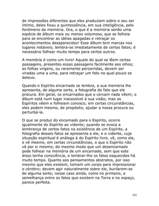 101
de impressões diferentes que eles produziam sobre o seu ser
íntimo, deles fixou a quintessência, em sua inteligência, pelo
fenômeno da memória. Ora, o que é a memória senão uma
espécie de álbum mais ou menos volumoso, que se folheia
para se encontrar as idéias apagadas e retraçar os
acontecimentos desaparecidos! Esse álbum tem marcas nos
lugares notáveis; lembra-se imediatamente de certos fatos; é
necessário folhear muito tempo para certos outros.
A memória é como um livro! Aquele do qual se lêem certas
passagens, presentes essas passagens facilmente aos olhos;
as folhas virgens, ou raramente percorridas, devem ser
viradas uma a uma, para retraçar um fato no qual pouco se
deteve.
Quando o Espírito encarnado se lembra, a sua memória lhe
apresenta, de alguma sorte, a fotografia do fato que ele
procura. Em geral, os encarnados que o cercam nada vêem; o
álbum está num lugar inacessível à sua visão; mas os
Espíritos vêem e folheiam conosco; em certas circunstâncias,
eles podem mesmo, de propósito, ajudar a nossa procura ou
perturbá-la.
O que se produz do encarnado para o Espírito, ocorre
igualmente do Espírito ao vidente; quando se evoca a
lembrança de certos fatos na existência de um Espírito, a
fotografia desses fatos se apresenta a ele, e o vidente, cuja
situação espiritual é análoga à do Espírito livre, vê, como ele,
e vê mesmo, em certas circunstâncias, o que o Espírito não
vê por si mesmo; do mesmo modo que um desencarnado
pode folhear na memória de um encarnado, sem que este
disso tenha consciência, e lembrar-lhe os fatos esquecidos há
muito tempo. Quanto aos pensamentos abstratos, por isso
mesmo que eles existem, tomam um corpo para impressionar
o cérebro; devem agir naturalmente sobre ele, burilarem-se
de alguma sorte; nesse caso ainda, como no primeiro, a
semelhança entre os fatos que existem na Terra e no espaço,
parece perfeita.
 
